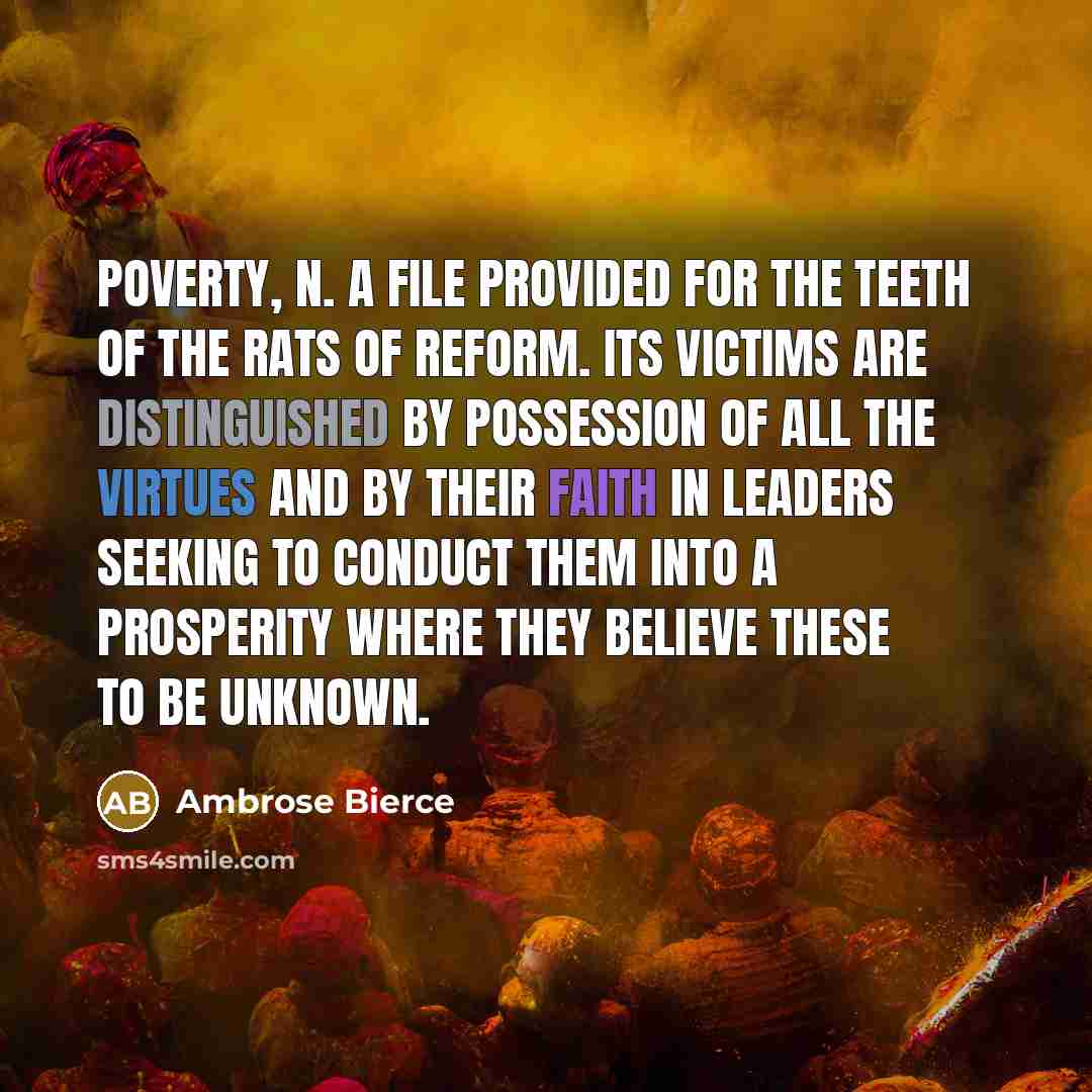 “POVERTY, n. A file provided for the teeth of the rats of reform. Its victims are distinguished by possession of all the virtues and by their faith in leaders seeking to conduct them into a prosperity where they believe these to be unknown.” quote by Ambrose Bierce