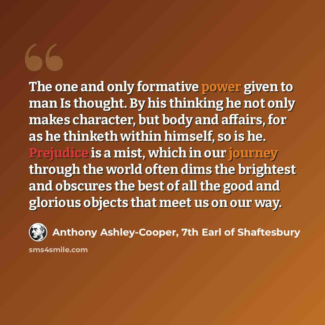 “The one and only formative power given to man Is thought. By his thinking he not only makes character, but body and affairs, for as he thinketh within himself, so is he. Prejudice is a mist, which in our journey through the world often dims the brightest and obscures the best of all the good and…” quote by Anthony Ashley-Cooper, 7th Earl of Shaftesbury