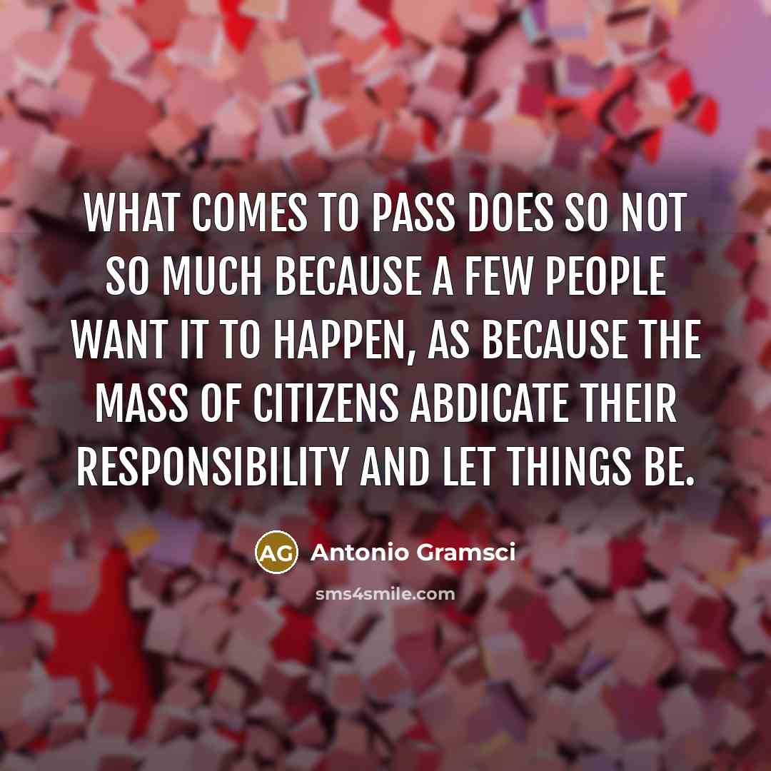 “What comes to pass does so not so much because a few people want it to happen, as because the mass of citizens abdicate their responsibility and let things be.” quote by Antonio Gramsci
