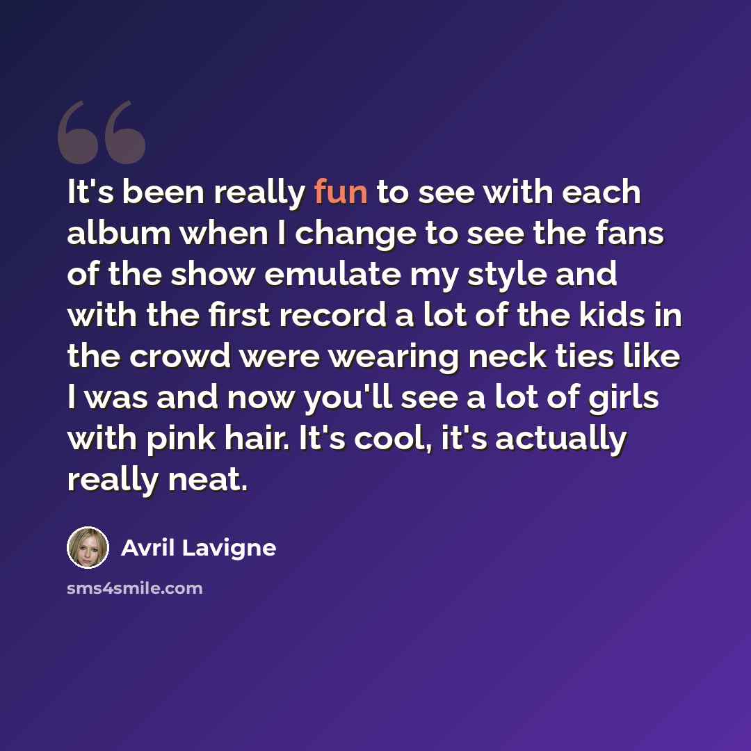 “It's been really fun to see with each album when I change to see the fans of the show emulate my style and with the first record a lot of the kids in the crowd were wearing neck ties like I was and now you'll see a lot of girls with pink hair. It's cool, it's actually really neat.” quote by Avril Lavigne