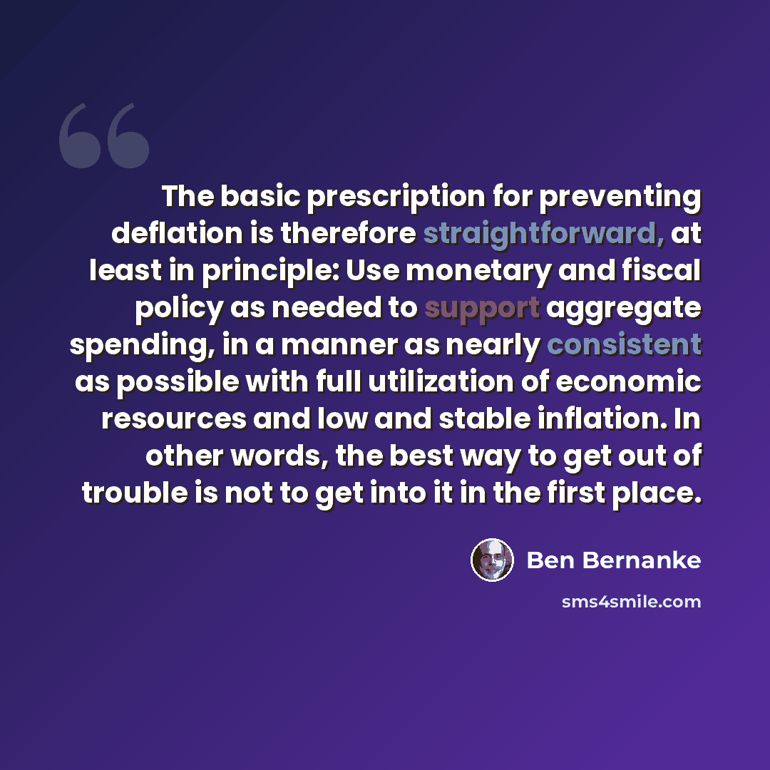 “The basic prescription for preventing deflation is therefore straightforward, at least in principle: Use monetary and fiscal policy as needed to support aggregate spending, in a manner as nearly consistent as possible with full utilization of economic resources and low and stable inflation. In…” quote by Ben Bernanke