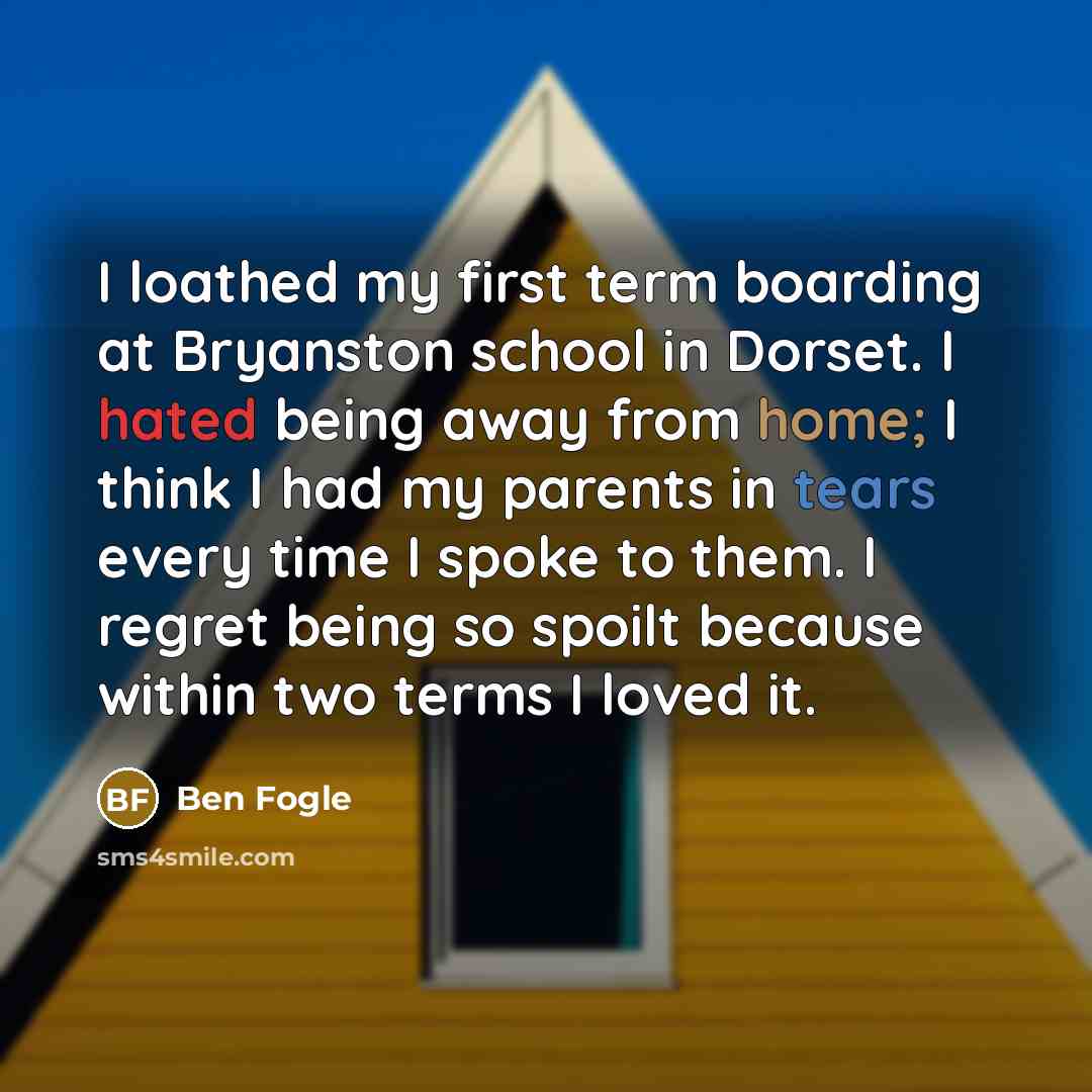 “I loathed my first term boarding at Bryanston school in Dorset. I hated being away from home; I think I had my parents in tears every time I spoke to them. I regret being so spoilt because within two terms I loved it.” quote by Ben Fogle