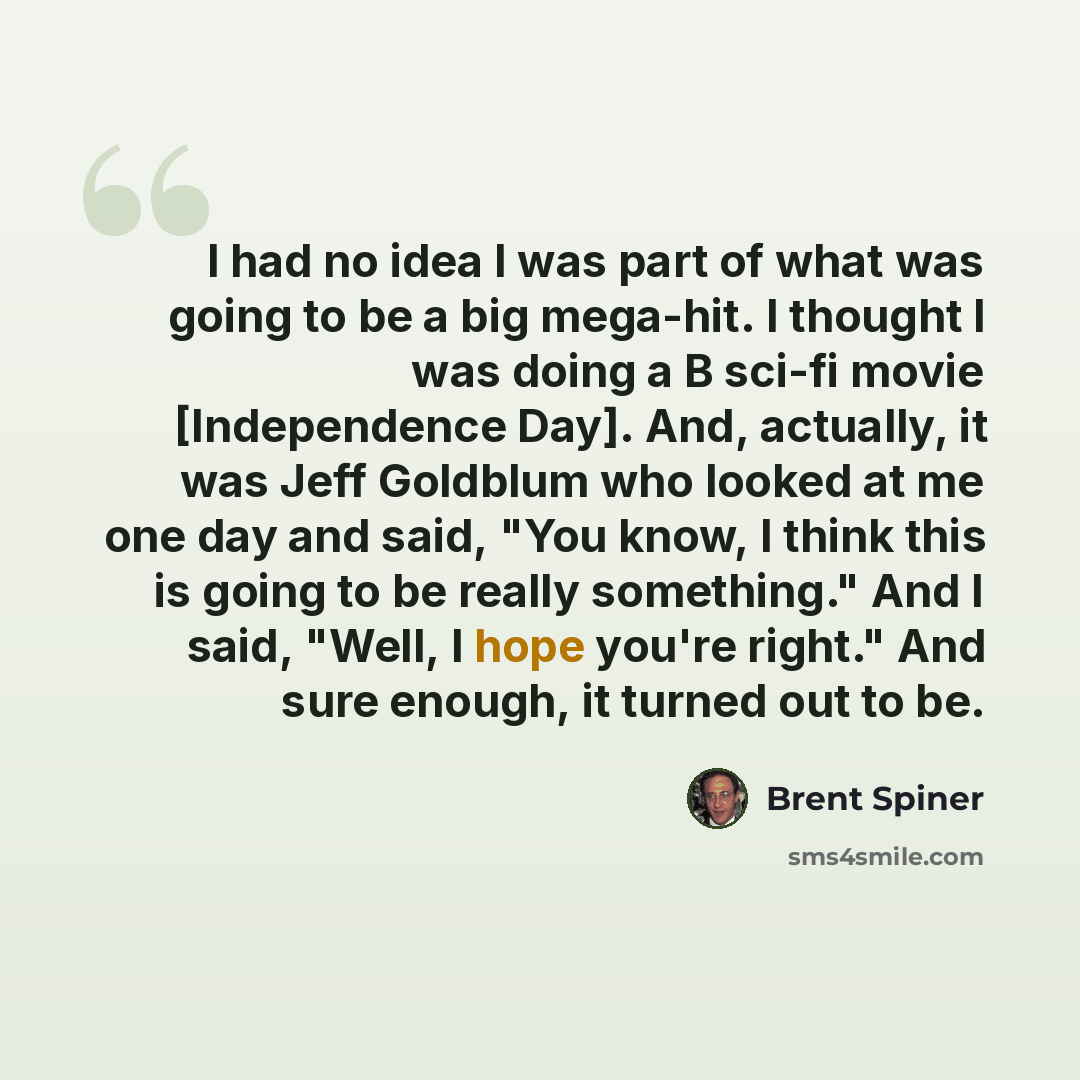 “I had no idea I was part of what was going to be a big mega-hit. I thought I was doing a B sci-fi movie [Independence Day]. And, actually, it was Jeff Goldblum who looked at me one day and said, "You know, I think this is going to be really something." And I said, "Well, I hope you're right." And…” quote by Brent Spiner