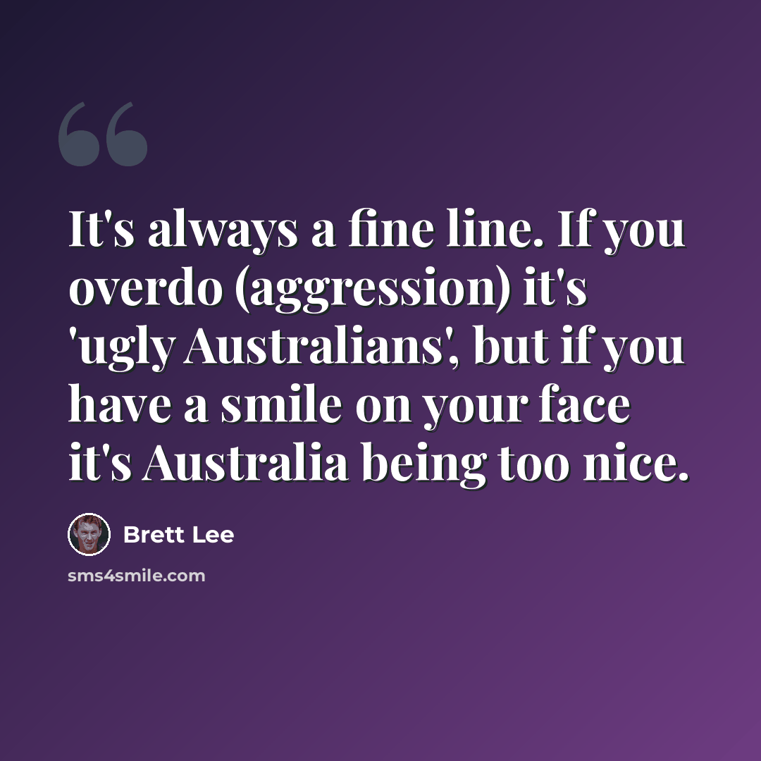 “It's always a fine line. If you overdo (aggression) it's 'ugly Australians', but if you have a smile on your face it's Australia being too nice.” quote by Brett Lee