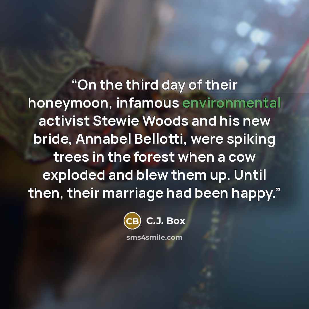 “On the third day of their honeymoon, infamous environmental activist Stewie Woods and his new bride, Annabel Bellotti, were spiking trees in the forest when a cow exploded and blew them up. Until then, their marriage had been happy.” quote by C.J. Box