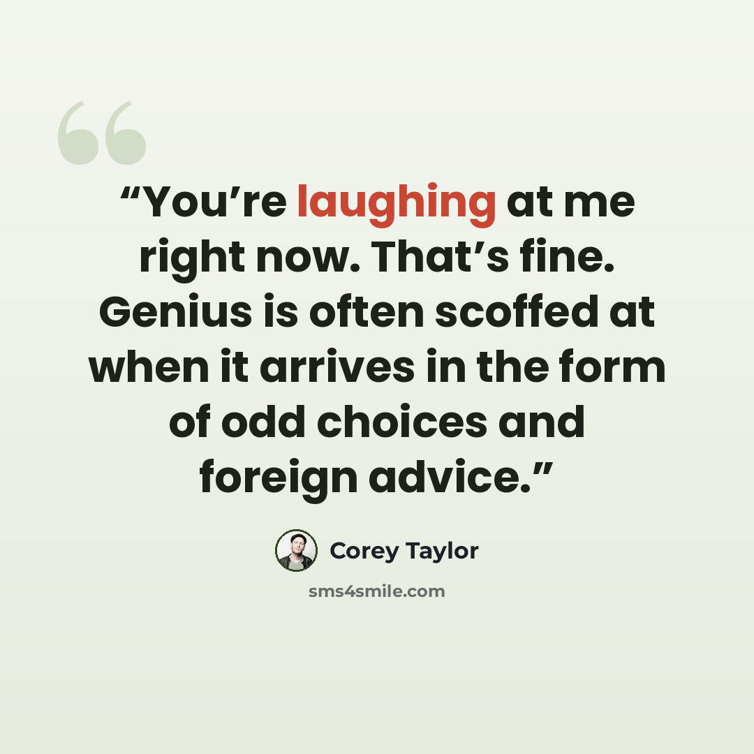 “You’re laughing at me right now. That’s fine. Genius is often scoffed at when it arrives in the form of odd choices and foreign advice.” quote by Corey Taylor