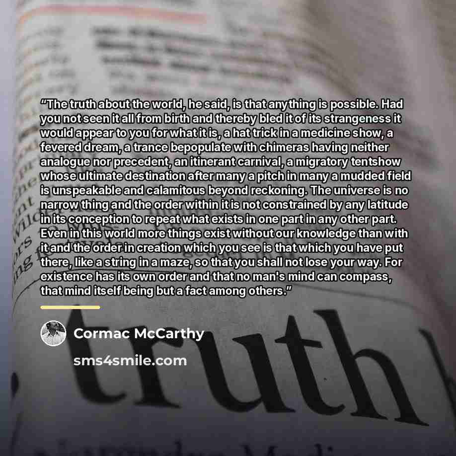 “The truth about the world, he said, is that anything is possible. Had you not seen it all from birth and thereby bled it of its strangeness it would appear to you for what it is, a hat trick in a medicine show, a fevered dream, a trance bepopulate with chimeras having neither analogue nor…” quote by Cormac McCarthy
