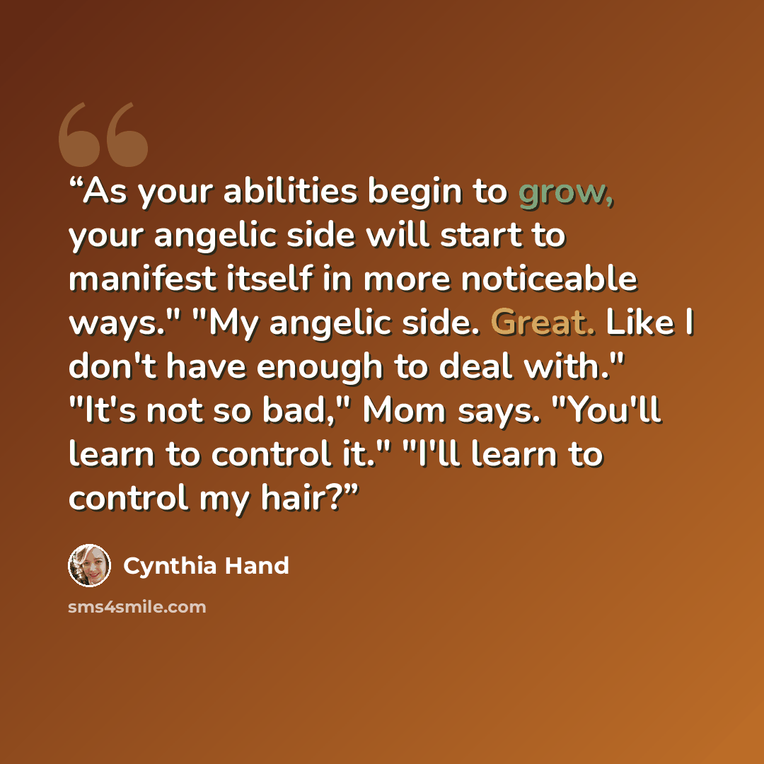 “As your abilities begin to grow, your angelic side will start to manifest itself in more noticeable ways." "My angelic side. Great. Like I don't have enough to deal with." "It's not so bad," Mom says. "You'll learn to control it." "I'll learn to control my hair?” quote by Cynthia Hand