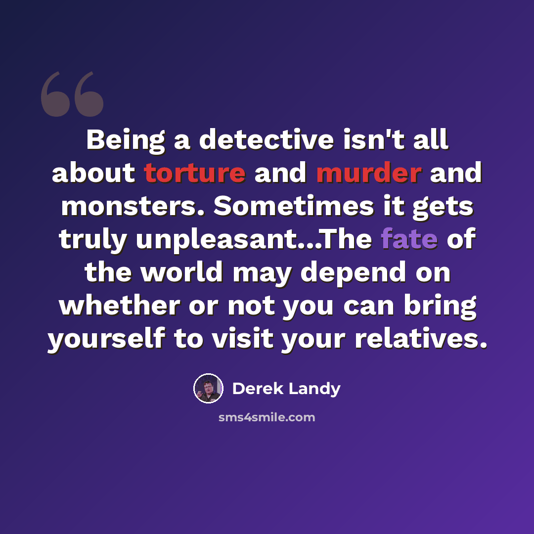 “Being a detective isn't all about torture and murder and monsters. Sometimes it gets truly unpleasant...The fate of the world may depend on whether or not you can bring yourself to visit your relatives.” quote by Derek Landy