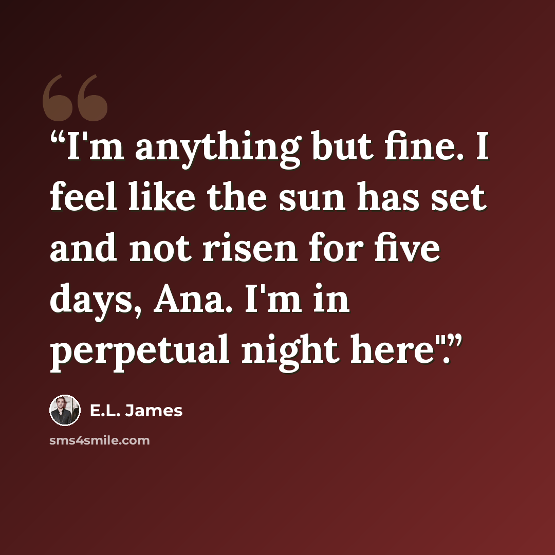 “I'm anything but fine. I feel like the sun has set and not risen for five days, Ana. I'm in perpetual night here".” quote by E.L. James
