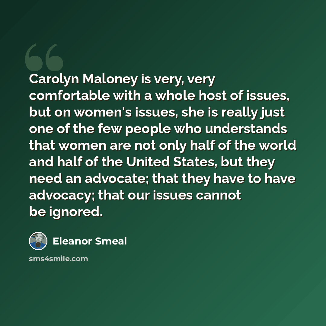 “Carolyn Maloney is very, very comfortable with a whole host of issues, but on women's issues, she is really just one of the few people who understands that women are not only half of the world and half of the United States, but they need an advocate; that they have to have advocacy; that our…” quote by Eleanor Smeal