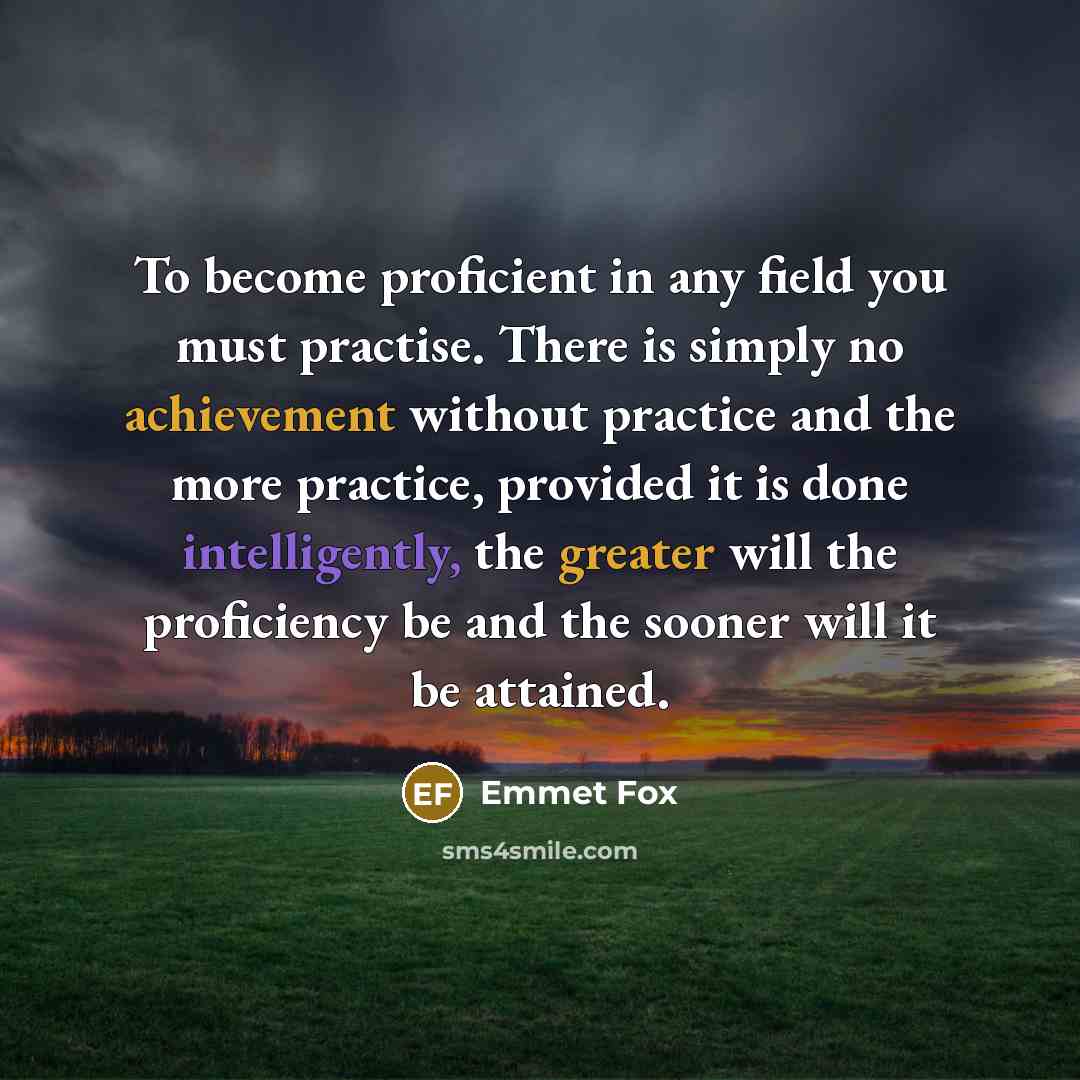 “To become proficient in any field you must practise. There is simply no achievement without practice and the more practice, provided it is done intelligently, the greater will the proficiency be and the sooner will it be attained.” quote by Emmet Fox