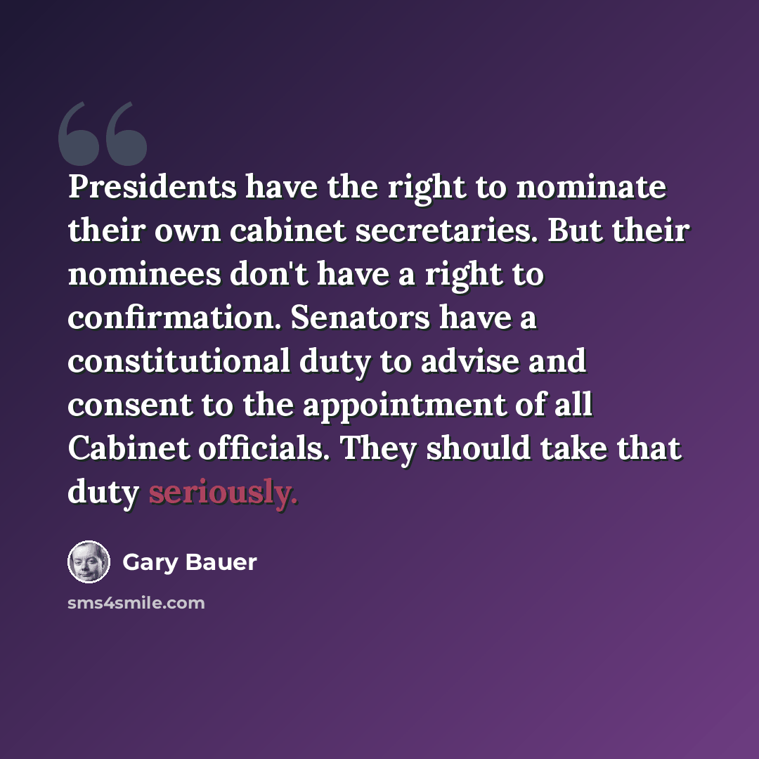 “Presidents have the right to nominate their own cabinet secretaries. But their nominees don't have a right to confirmation. Senators have a constitutional duty to advise and consent to the appointment of all Cabinet officials. They should take that duty seriously.” quote by Gary Bauer