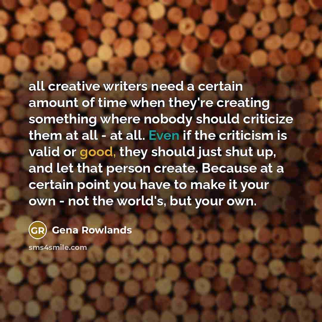 “all creative writers need a certain amount of time when they're creating something where nobody should criticize them at all - at all. Even if the criticism is valid or good, they should just shut up, and let that person create. Because at a certain point you have to make it your own - not the…” quote by Gena Rowlands