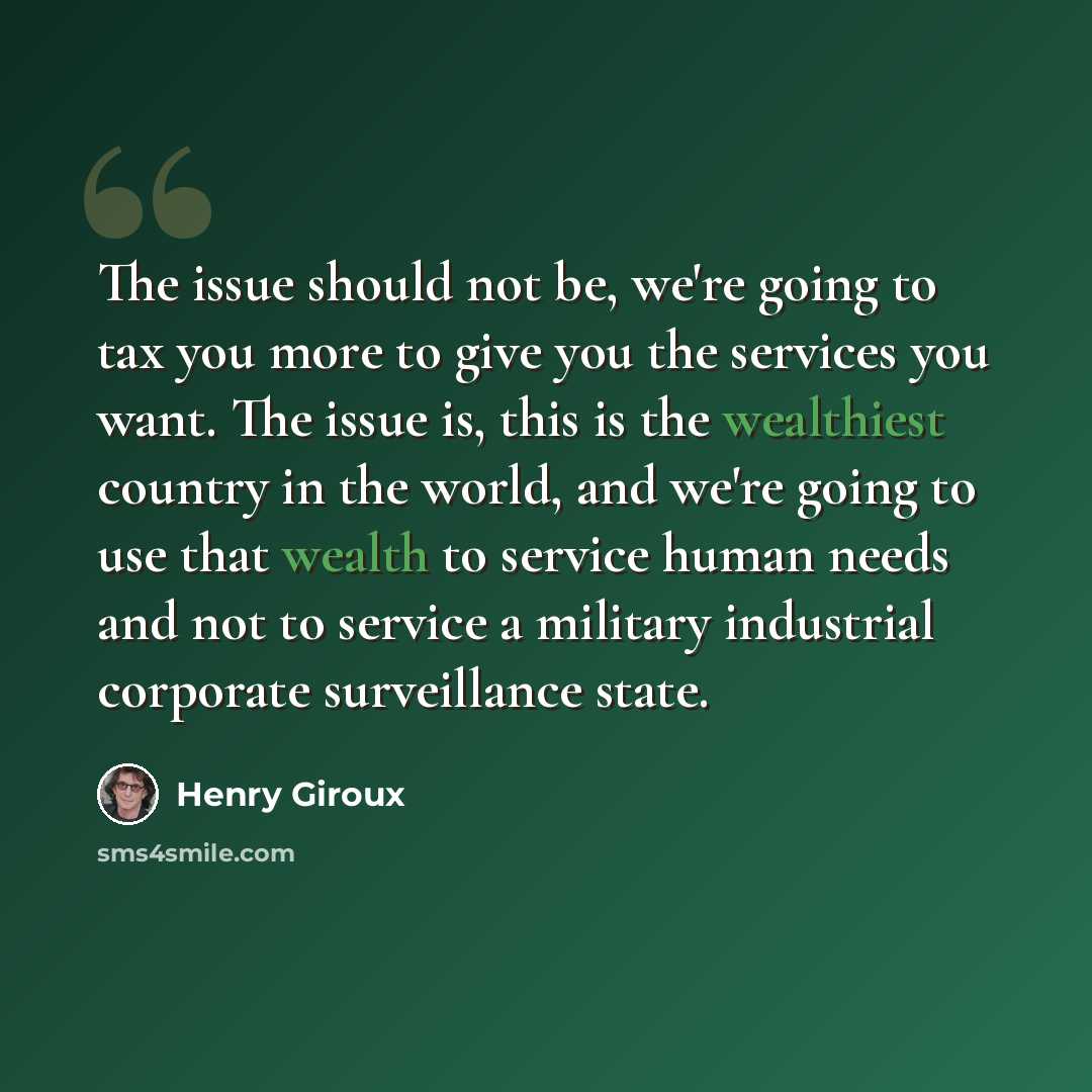 “The issue should not be, we're going to tax you more to give you the services you want. The issue is, this is the wealthiest country in the world, and we're going to use that wealth to service human needs and not to service a military industrial corporate surveillance state.” quote by Henry Giroux