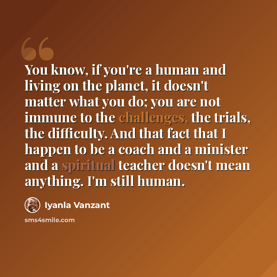 “You know, if you're a human and living on the planet, it doesn't matter what you do; you are not immune to the challenges, the trials, the difficulty. And that fact that I happen to be a coach and a minister and a spiritual teacher doesn't mean anything. I'm still human.” quote by Iyanla Vanzant