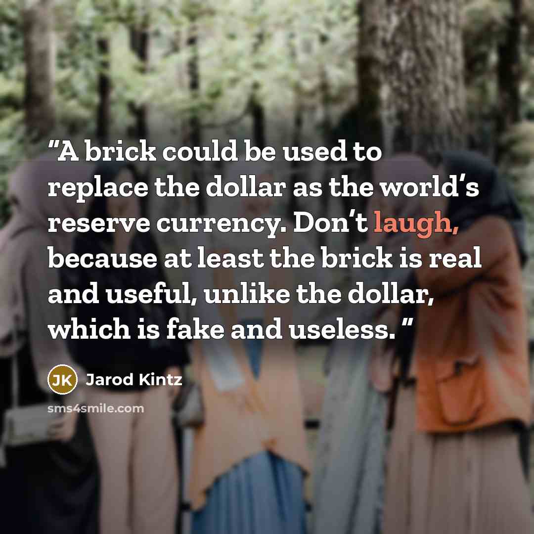 “A brick could be used to replace the dollar as the world’s reserve currency. Don’t laugh, because at least the brick is real and useful, unlike the dollar, which is fake and useless.” quote by Jarod Kintz
