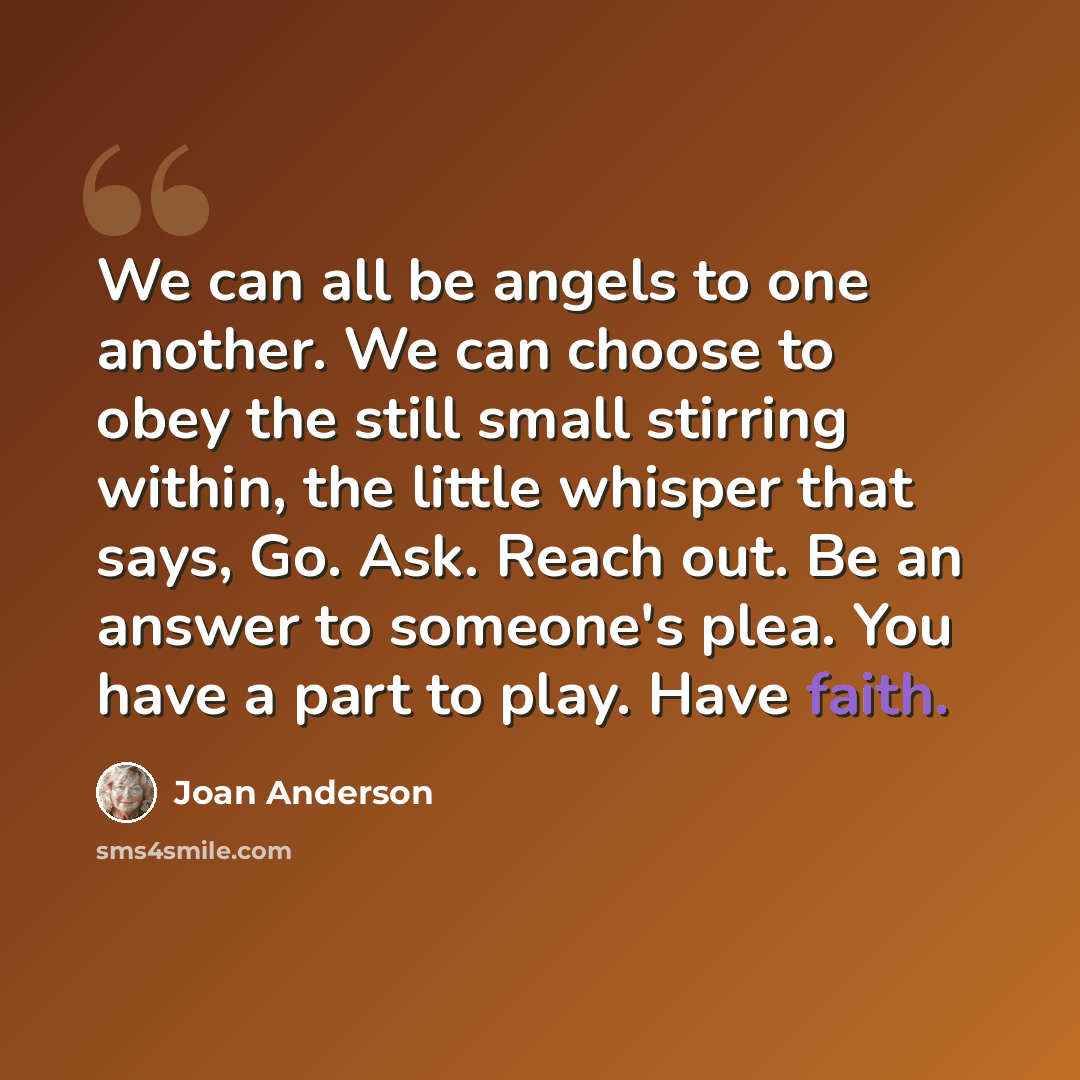 “We can all be angels to one another. We can choose to obey the still small stirring within, the little whisper that says, Go. Ask. Reach out. Be an answer to someone's plea. You have a part to play. Have faith.” quote by Joan Anderson