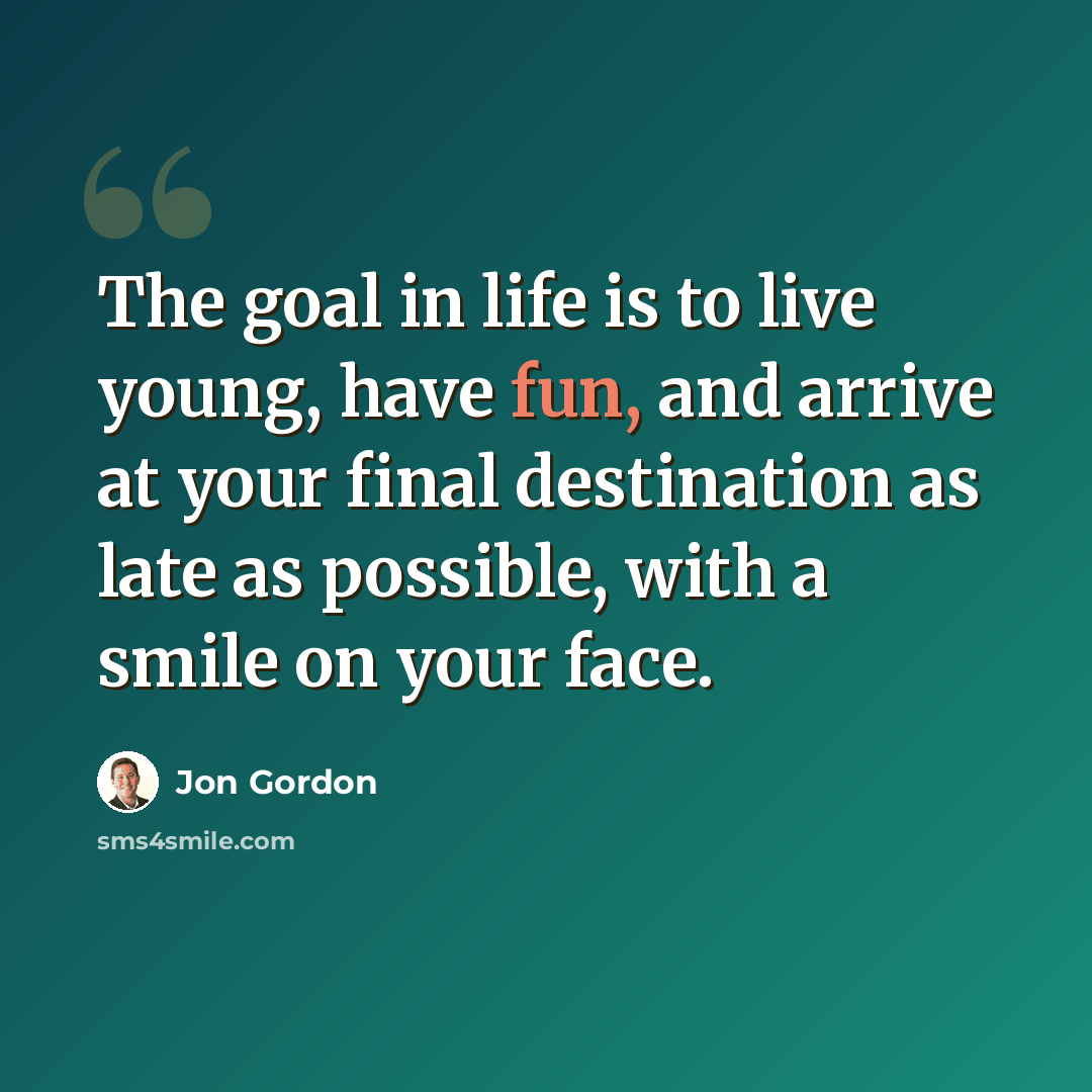 “The goal in life is to live young, have fun, and arrive at your final destination as late as possible, with a smile on your face.” quote by Jon Gordon