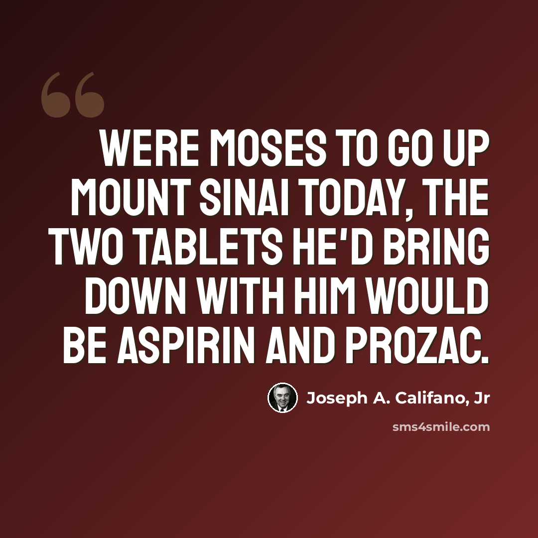 “Were Moses to go up Mount Sinai today, the two tablets he'd bring down with him would be aspirin and Prozac.” quote by Joseph A. Califano, Jr