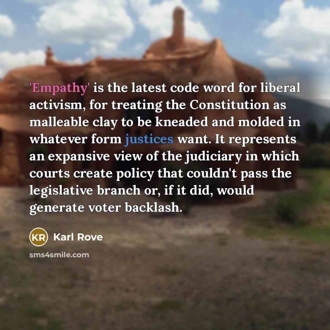 “'Empathy' is the latest code word for liberal activism, for treating the Constitution as malleable clay to be kneaded and molded in whatever form justices want. It represents an expansive view of the judiciary in which courts create policy that couldn't pass the legislative branch or, if it did…” quote by Karl Rove