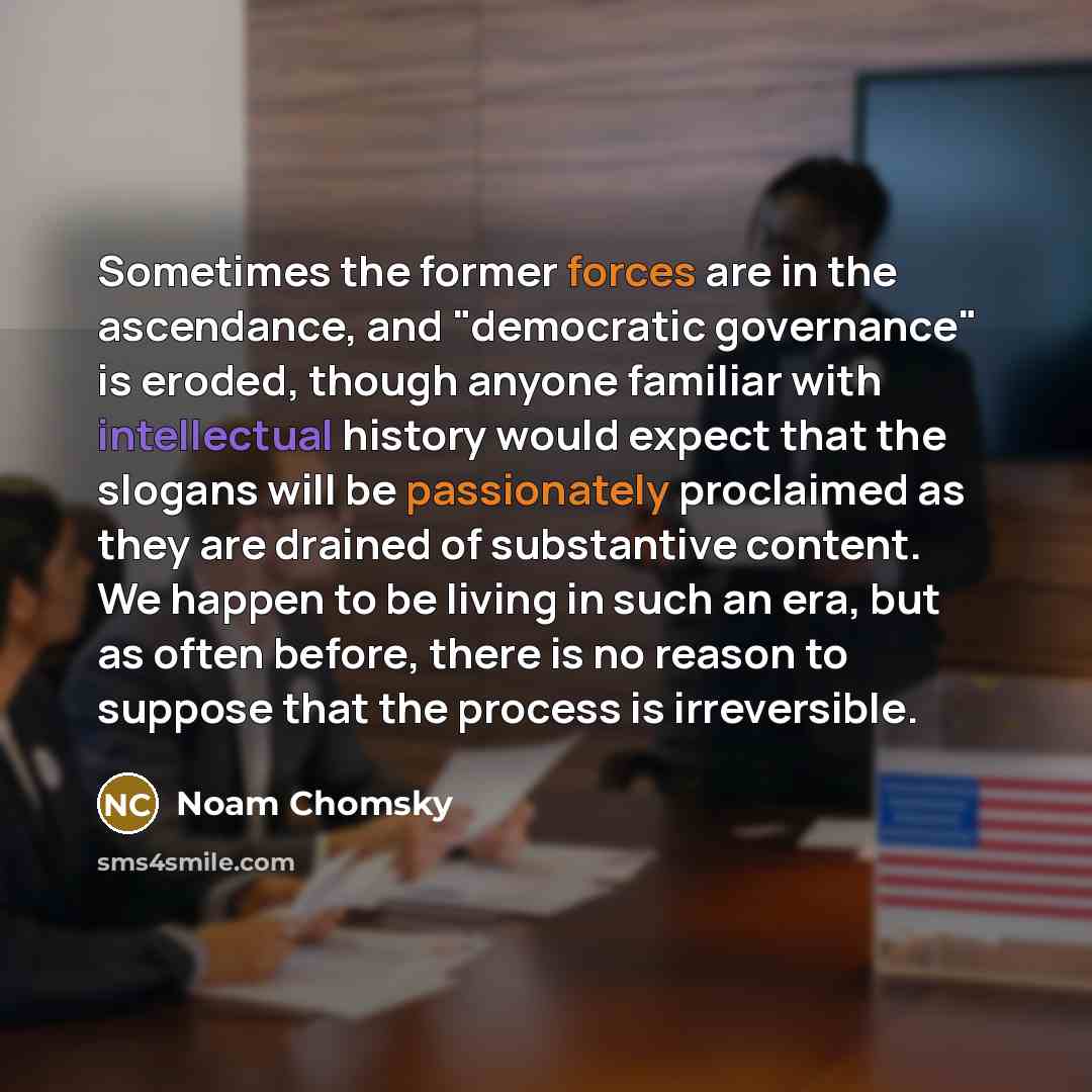 “Sometimes the former forces are in the ascendance, and "democratic governance" is eroded, though anyone familiar with intellectual history would expect that the slogans will be passionately proclaimed as they are drained of substantive content. We happen to be living in such an era, but as often…” quote by Noam Chomsky