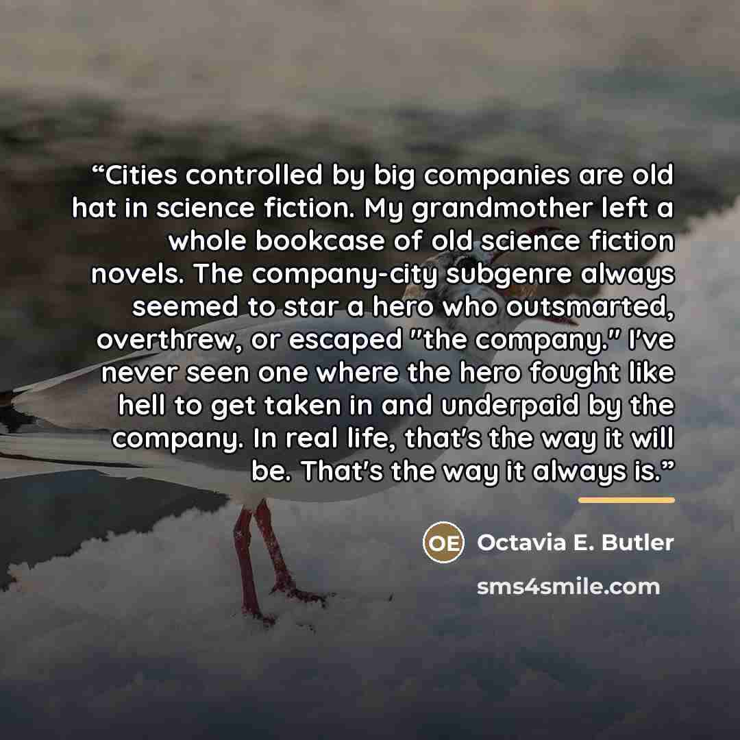 “Cities controlled by big companies are old hat in science fiction. My grandmother left a whole bookcase of old science fiction novels. The company-city subgenre always seemed to star a hero who outsmarted, overthrew, or escaped "the company." I've never seen one where the hero fought like hell to…” quote by Octavia E. Butler