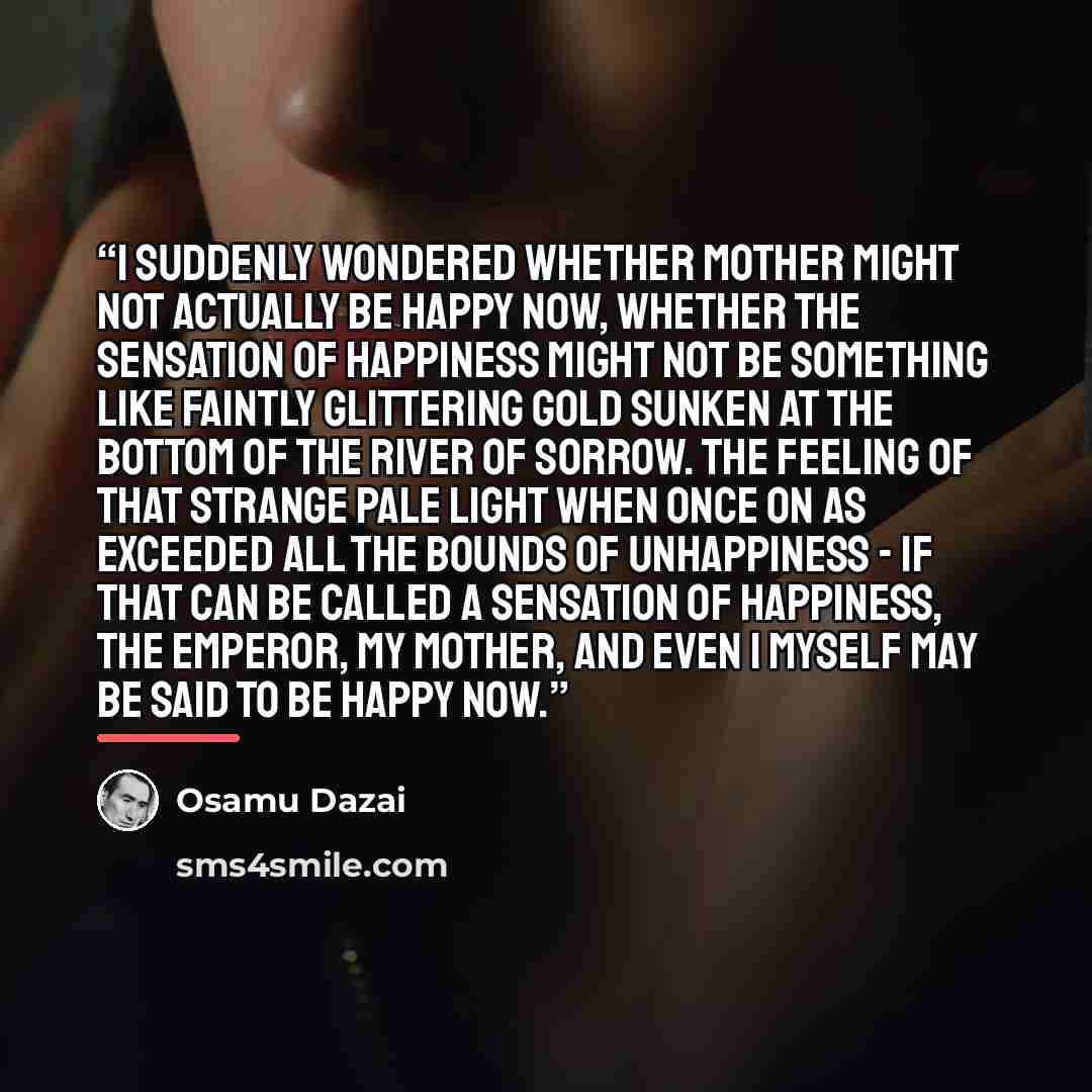 “I suddenly wondered whether Mother might not actually be happy now, whether the sensation of happiness might not be something like faintly glittering gold sunken at the bottom of the river of sorrow. The feeling of that strange pale light when once on as exceeded all the bounds of unhappiness - if…” quote by Osamu Dazai