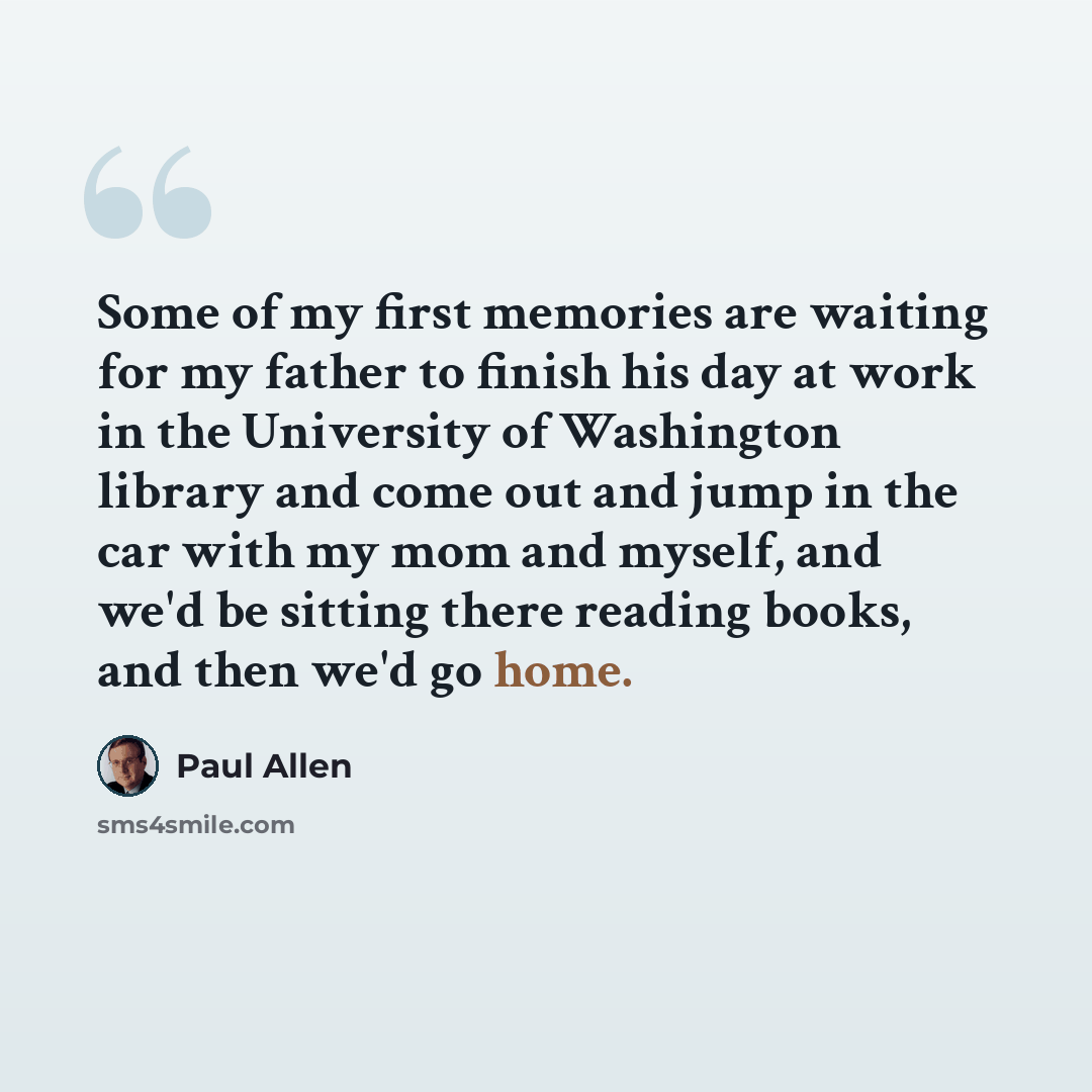 “Some of my first memories are waiting for my father to finish his day at work in the University of Washington library and come out and jump in the car with my mom and myself, and we'd be sitting there reading books, and then we'd go home.” quote by Paul Allen