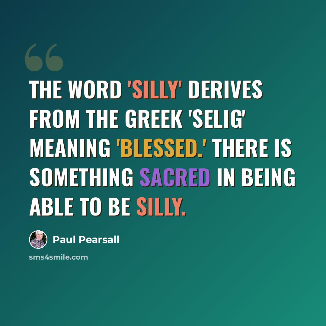 “The word 'silly' derives from the Greek 'selig' meaning 'blessed.' There is something sacred in being able to be silly.” quote by Paul Pearsall