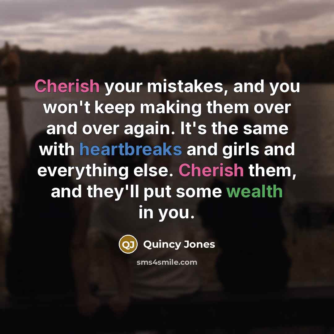 “Cherish your mistakes, and you won't keep making them over and over again. It's the same with heartbreaks and girls and everything else. Cherish them, and they'll put some wealth in you.” quote by Quincy Jones