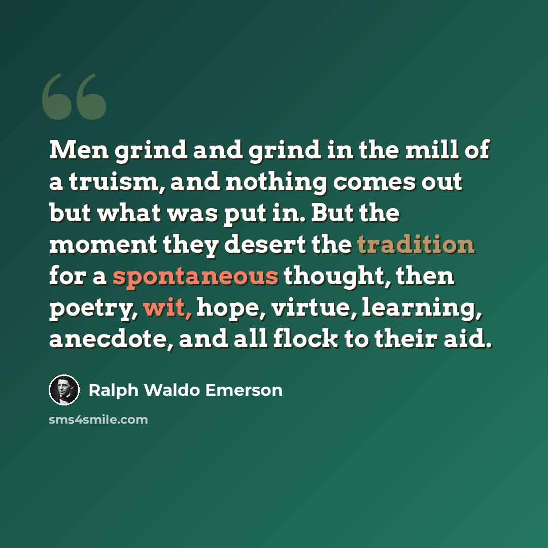 “Men grind and grind in the mill of a truism, and nothing comes out but what was put in. But the moment they desert the tradition for a spontaneous thought, then poetry, wit, hope, virtue, learning, anecdote, and all flock to their aid.” quote by Ralph Waldo Emerson