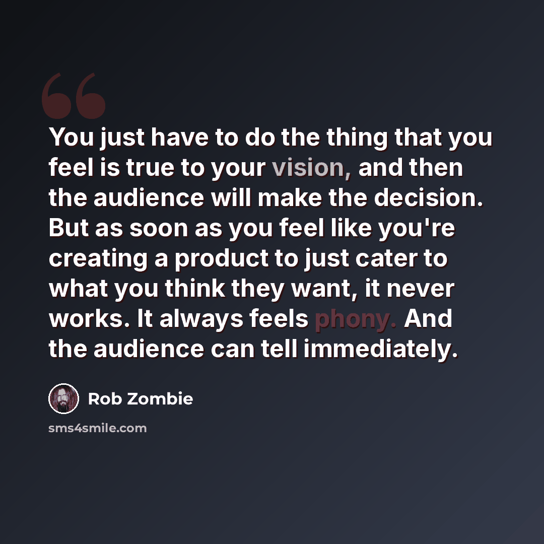 “You just have to do the thing that you feel is true to your vision, and then the audience will make the decision. But as soon as you feel like you're creating a product to just cater to what you think they want, it never works. It always feels phony. And the audience can tell immediately.” quote by Rob Zombie