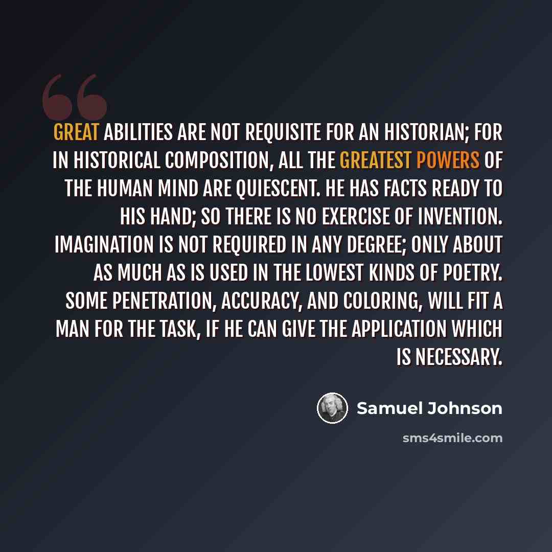 “Great abilities are not requisite for an Historian; for in historical composition, all the greatest powers of the human mind are quiescent. He has facts ready to his hand; so there is no exercise of invention. Imagination is not required in any degree; only about as much as is used in the lowest…” quote by Samuel Johnson