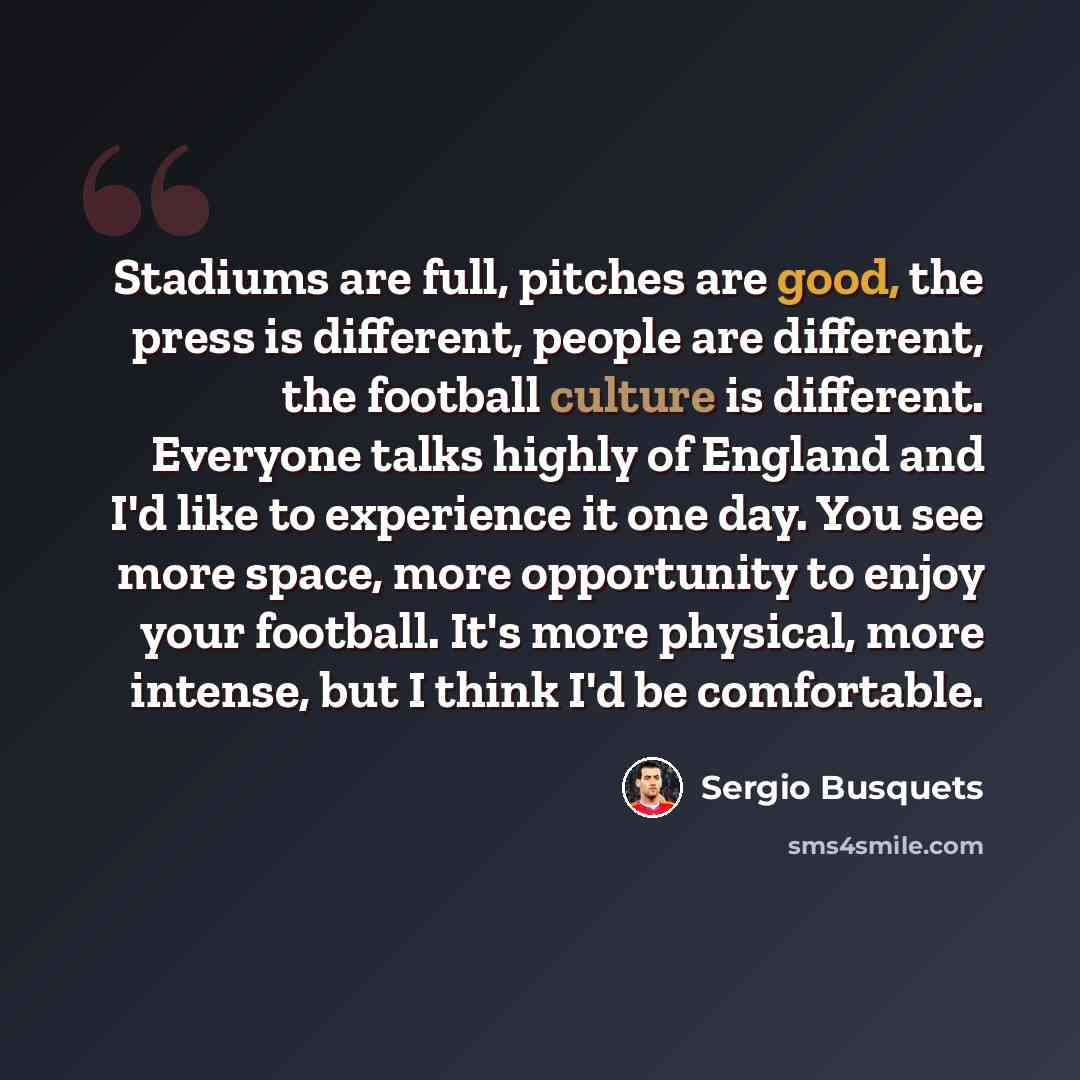 “Stadiums are full, pitches are good, the press is different, people are different, the football culture is different. Everyone talks highly of England and I'd like to experience it one day. You see more space, more opportunity to enjoy your football. It's more physical, more intense, but I think…” quote by Sergio Busquets