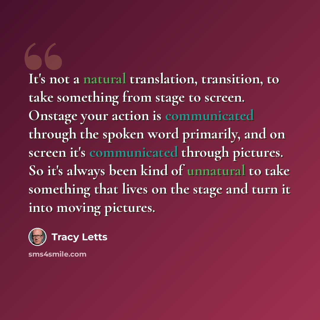 “It's not a natural translation, transition, to take something from stage to screen. Onstage your action is communicated through the spoken word primarily, and on screen it's communicated through pictures. So it's always been kind of unnatural to take something that lives on the stage and turn it…” quote by Tracy Letts