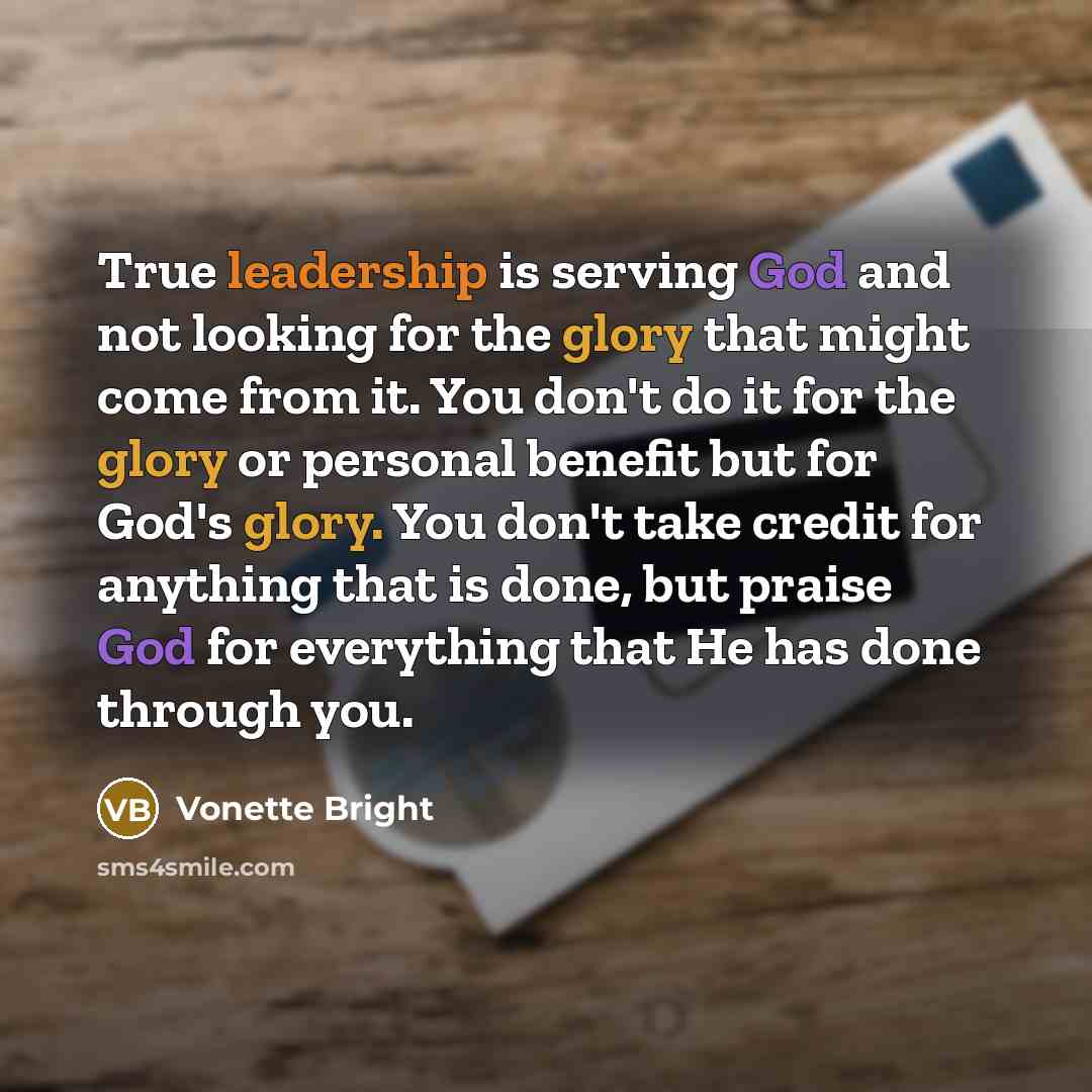 “True leadership is serving God and not looking for the glory that might come from it. You don't do it for the glory or personal benefit but for God's glory. You don't take credit for anything that is done, but praise God for everything that He has done through you.” quote by Vonette Bright