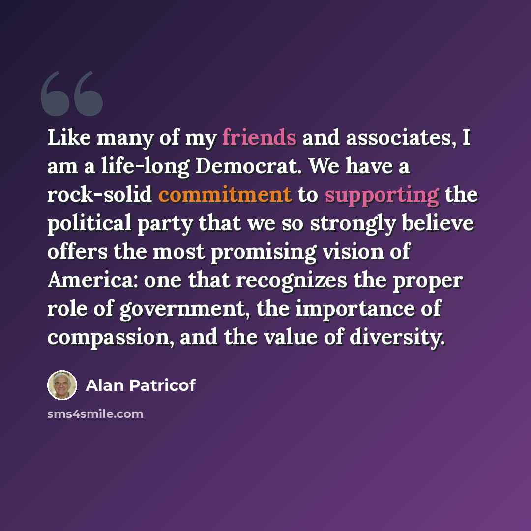 “Like many of my friends and associates, I am a life-long Democrat. We have a rock-solid commitment to supporting the political party that we so strongly believe offers the most promising vision of America: one that recognizes the proper role of government, the importance of compassion, and the…” quote by Alan Patricof