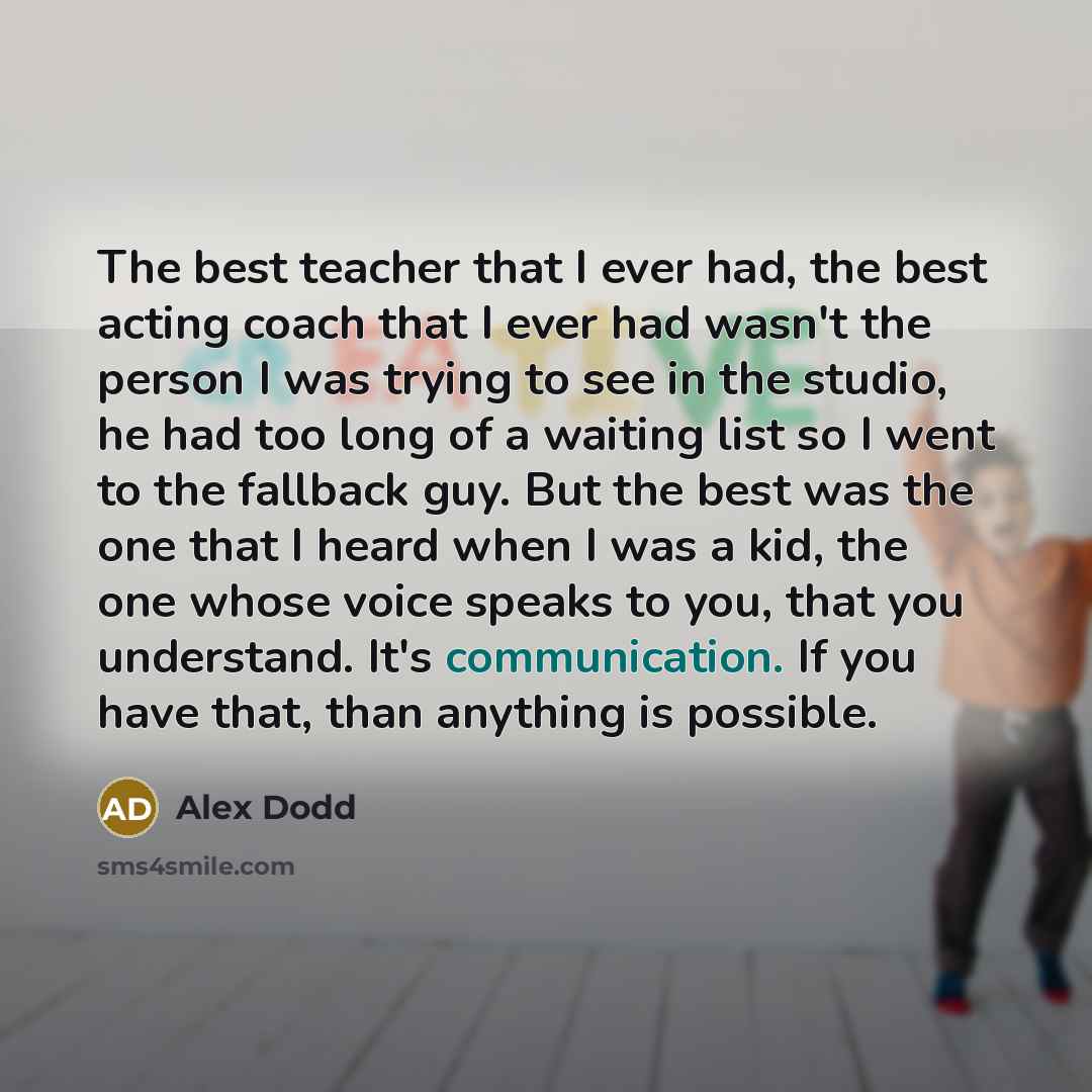 “The best teacher that I ever had, the best acting coach that I ever had wasn't the person I was trying to see in the studio, he had too long of a waiting list so I went to the fallback guy. But the best was the one that I heard when I was a kid, the one whose voice speaks to you, that you…” quote by Alex Dodd