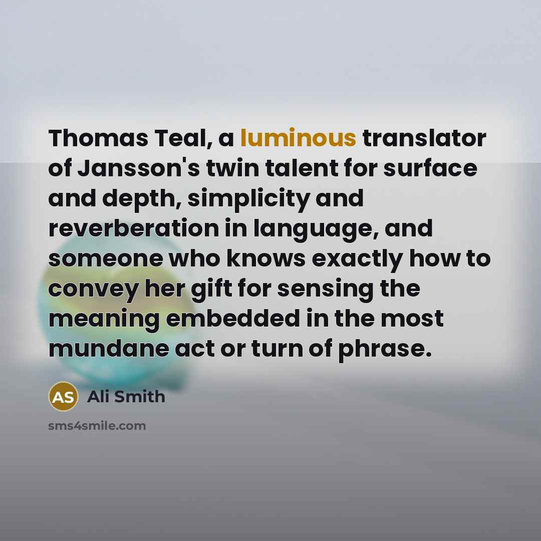 “Thomas Teal, a luminous translator of Jansson's twin talent for surface and depth, simplicity and reverberation in language, and someone who knows exactly how to convey her gift for sensing the meaning embedded in the most mundane act or turn of phrase.” quote by Ali Smith