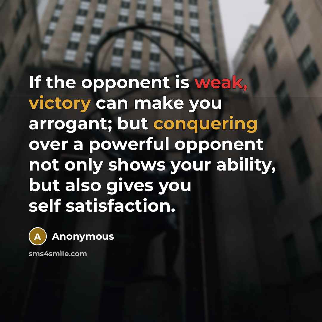 “If the opponent is weak, victory can make you arrogant; but conquering over a powerful opponent not only shows your ability, but also gives you self satisfaction.” quote by Anonymous