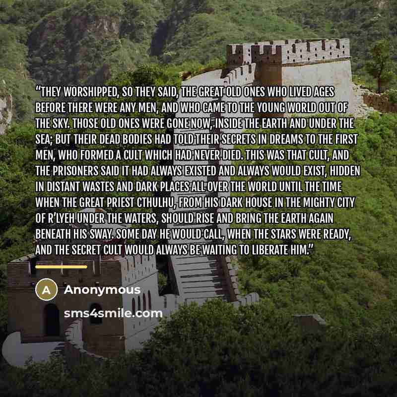“They worshipped, so they said, the Great Old Ones who lived ages before there were any men, and who came to the young world out of the sky. Those Old Ones were gone now, inside the earth and under the sea; but their dead bodies had told their secrets in dreams to the first men, who formed a cult…” quote by Anonymous