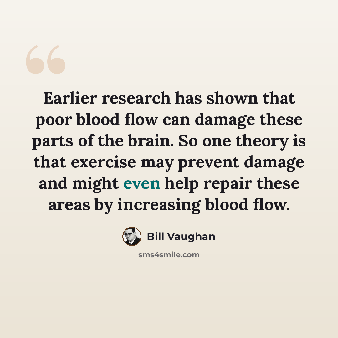 “Earlier research has shown that poor blood flow can damage these parts of the brain. So one theory is that exercise may prevent damage and might even help repair these areas by increasing blood flow.” quote by Bill Vaughan