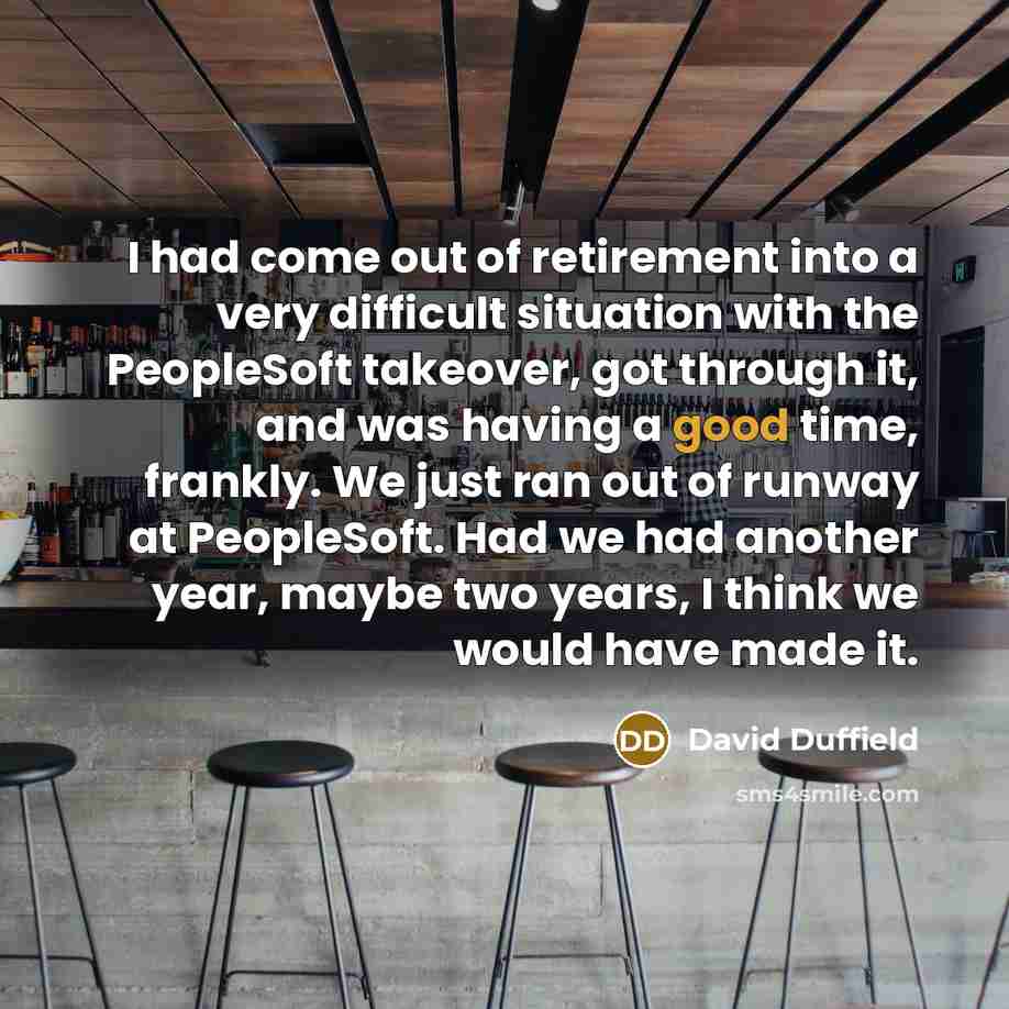 “I had come out of retirement into a very difficult situation with the PeopleSoft takeover, got through it, and was having a good time, frankly. We just ran out of runway at PeopleSoft. Had we had another year, maybe two years, I think we would have made it.” quote by David Duffield