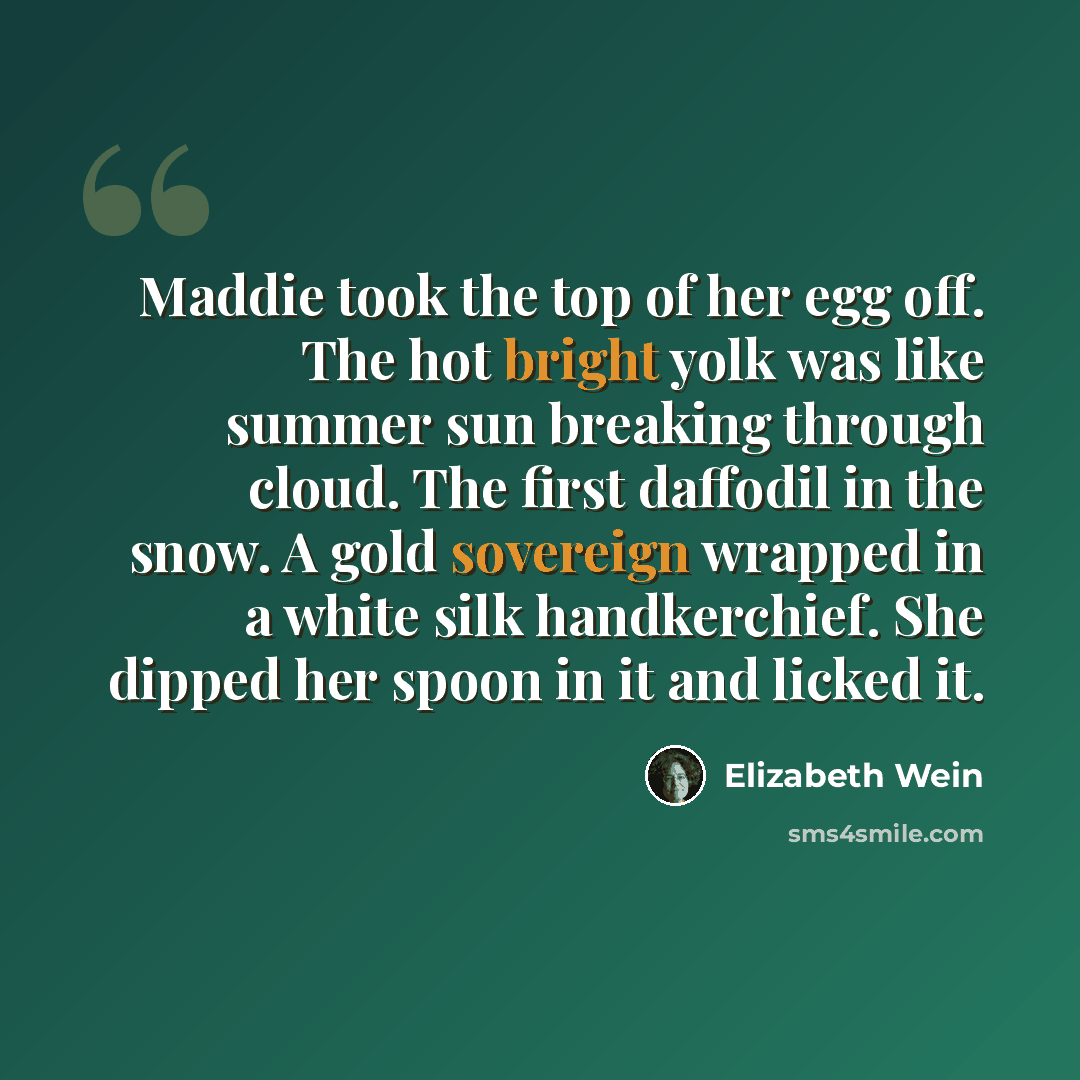 “Maddie took the top of her egg off. The hot bright yolk was like summer sun breaking through cloud. The first daffodil in the snow. A gold sovereign wrapped in a white silk handkerchief. She dipped her spoon in it and licked it.” quote by Elizabeth Wein