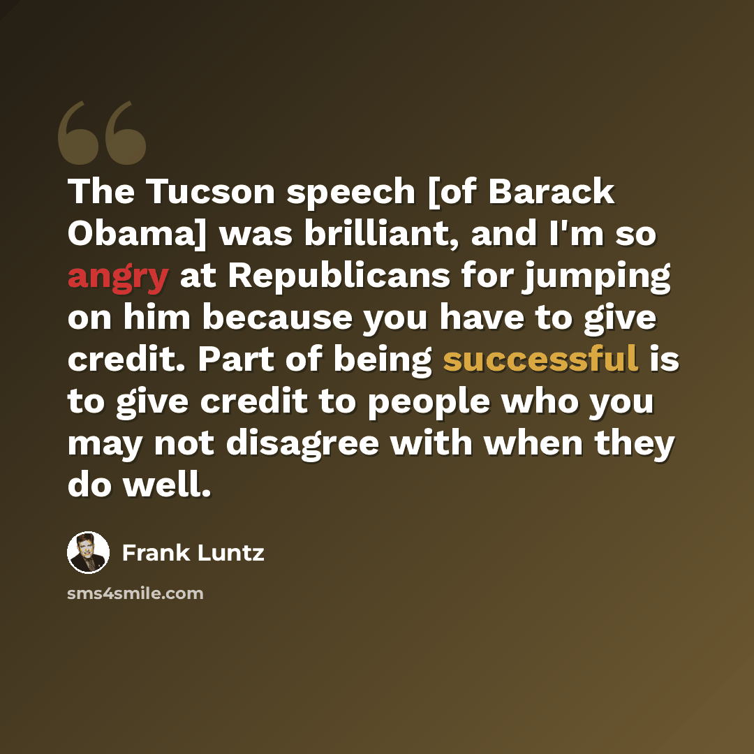 “The Tucson speech [of Barack Obama] was brilliant, and I'm so angry at Republicans for jumping on him because you have to give credit. Part of being successful is to give credit to people who you may not disagree with when they do well.” quote by Frank Luntz