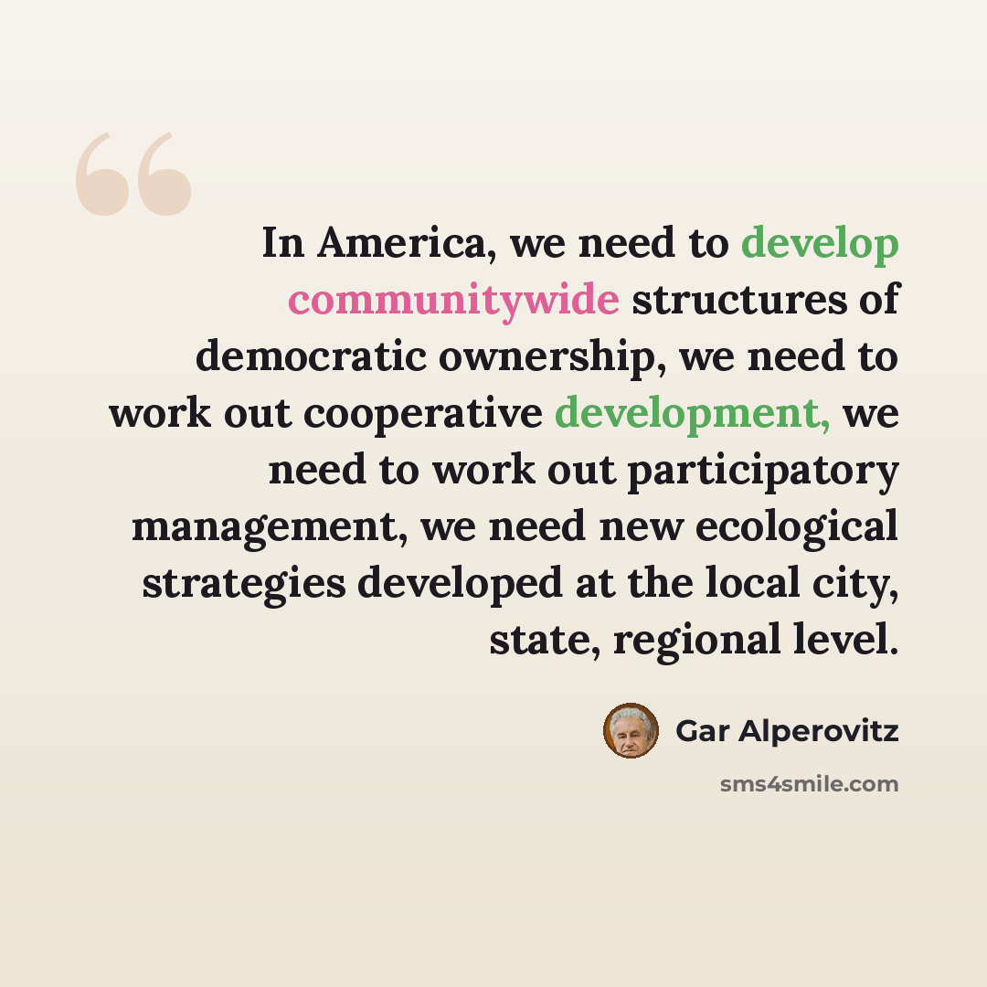 “In America, we need to develop communitywide structures of democratic ownership, we need to work out cooperative development, we need to work out participatory management, we need new ecological strategies developed at the local city, state, regional level.” quote by Gar Alperovitz