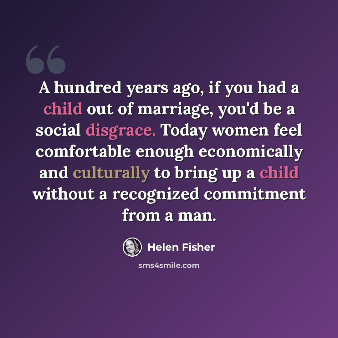 “A hundred years ago, if you had a child out of marriage, you'd be a social disgrace. Today women feel comfortable enough economically and culturally to bring up a child without a recognized commitment from a man.” quote by Helen Fisher