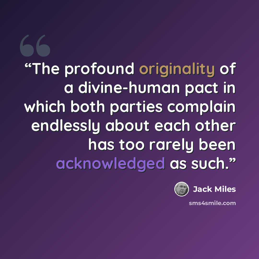 “The profound originality of a divine-human pact in which both parties complain endlessly about each other has too rarely been acknowledged as such.” quote by Jack Miles