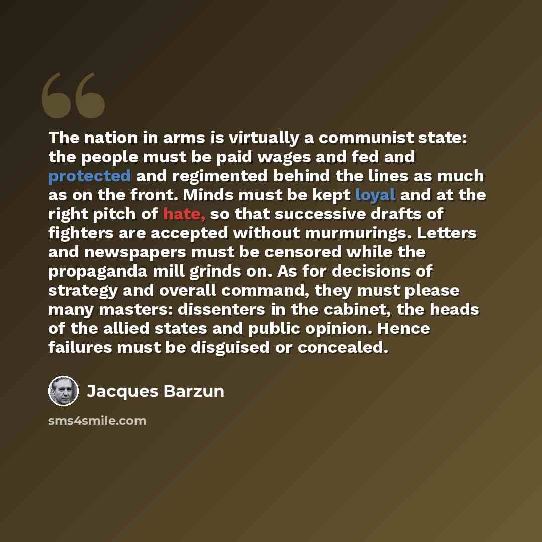 “The nation in arms is virtually a communist state: the people must be paid wages and fed and protected and regimented behind the lines as much as on the front. Minds must be kept loyal and at the right pitch of hate, so that successive drafts of fighters are accepted without murmurings. Letters…” quote by Jacques Barzun